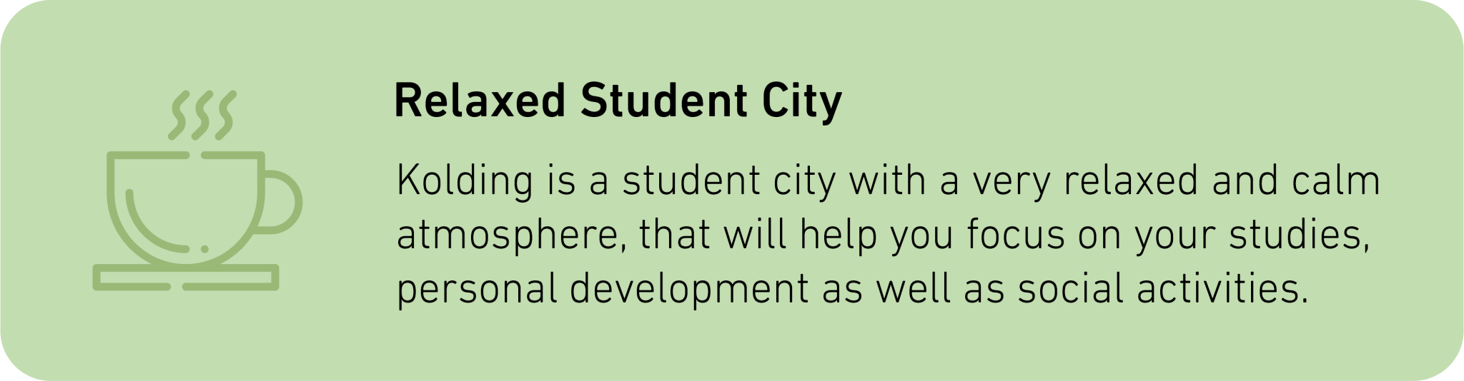 Kolding is a student city with a very relaxed and calm atmosphere, that will help you focus on your studies, personal development as well as social activities.