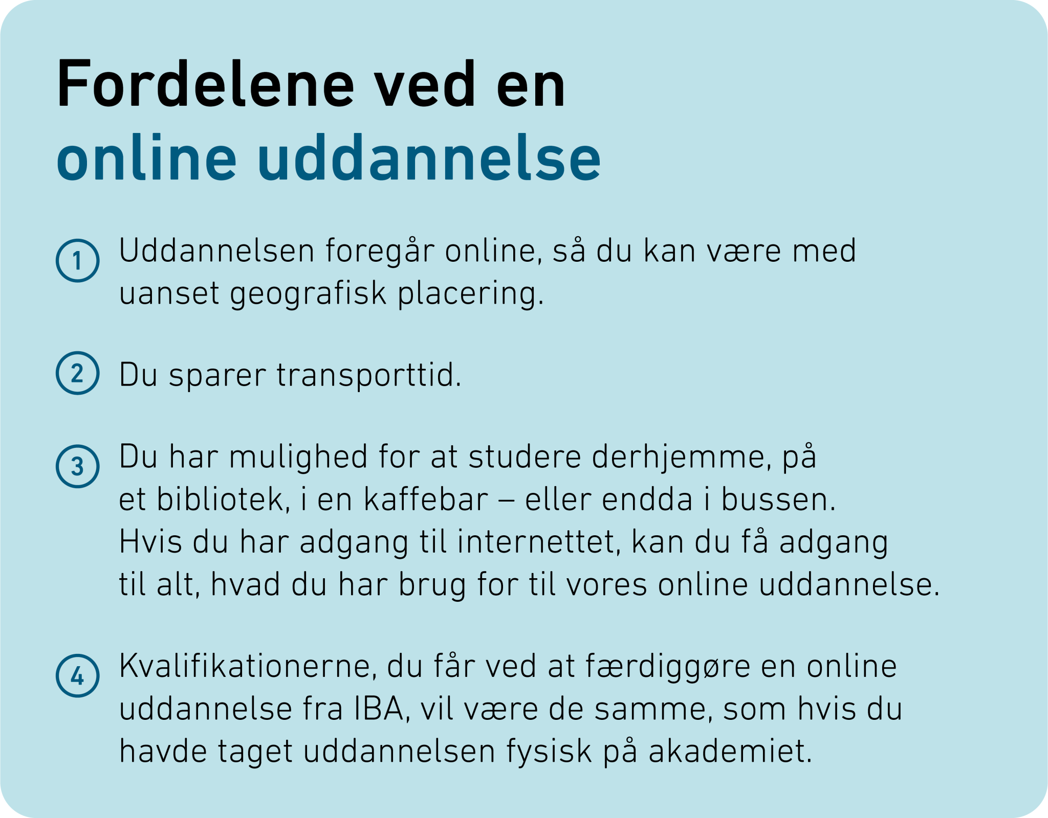 Fordelene ved en online uddannelse Uddannelsen foregår online, så du kan være med uanset geografisk placering. Du sparer transporttid. Du har mulighed for at studere derhjemme, på et bibliotek, i en kaffebar - eller endda i bussen. Hvis du har adgang til internettet, kan du få adgang til alt, hvad du har brug for til vores online uddannelse. Kvalifikationerne, du får ved at færdiggøre en online uddannelse fra IBA, vil være de samme, som hvis du havde taget uddannelsen fysisk på akademiet.​